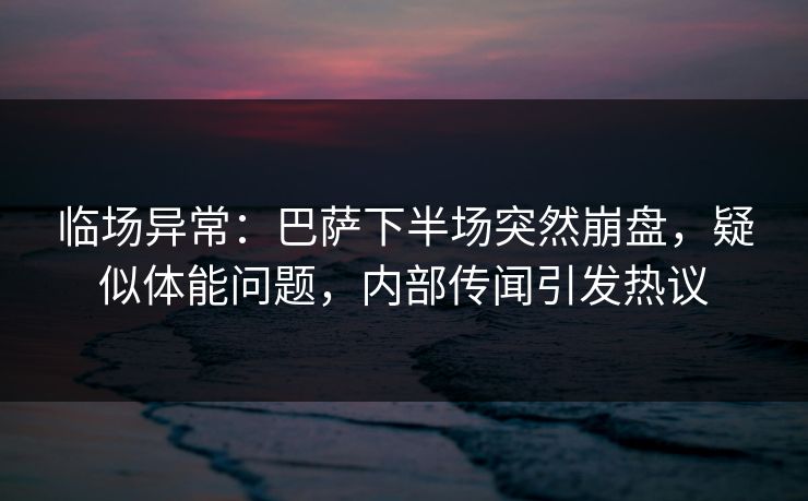 临场异常：巴萨下半场突然崩盘，疑似体能问题，内部传闻引发热议