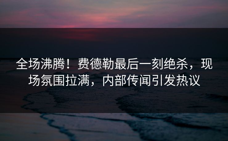 全场沸腾！费德勒最后一刻绝杀，现场氛围拉满，内部传闻引发热议