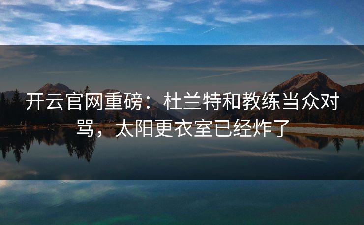 开云官网重磅：杜兰特和教练当众对骂，太阳更衣室已经炸了  第1张