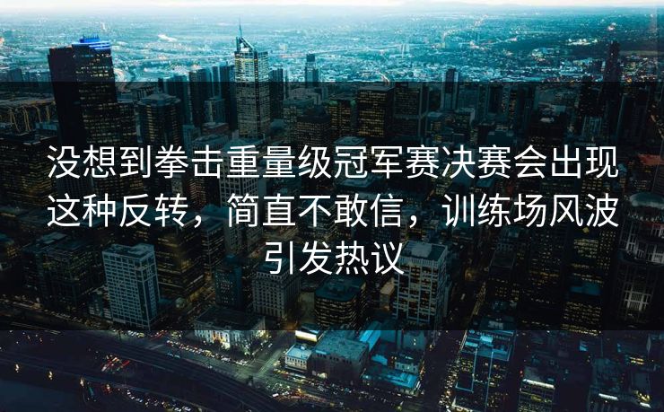 没想到拳击重量级冠军赛决赛会出现这种反转，简直不敢信，训练场风波引发热议