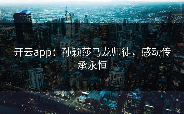 开云app：孙颖莎马龙师徒，感动传承永恒  第1张
