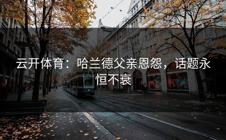 云开体育:哈兰德父亲恩怨,话题永恒不衰 第1张 云开体育:哈兰德父亲恩怨,话题永恒不衰 第1张