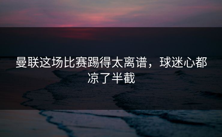 曼联这场比赛踢得太离谱，球迷心都凉了半截  第1张