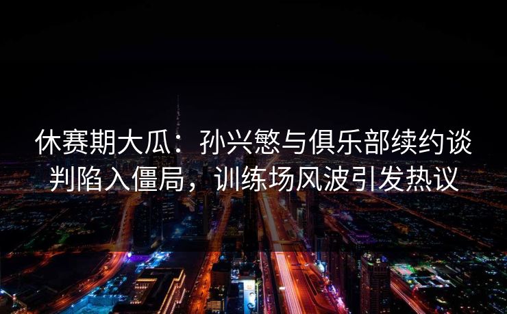 休赛期大瓜:孙兴慜与俱乐部续约谈判陷入僵局,训练场风波引发热议