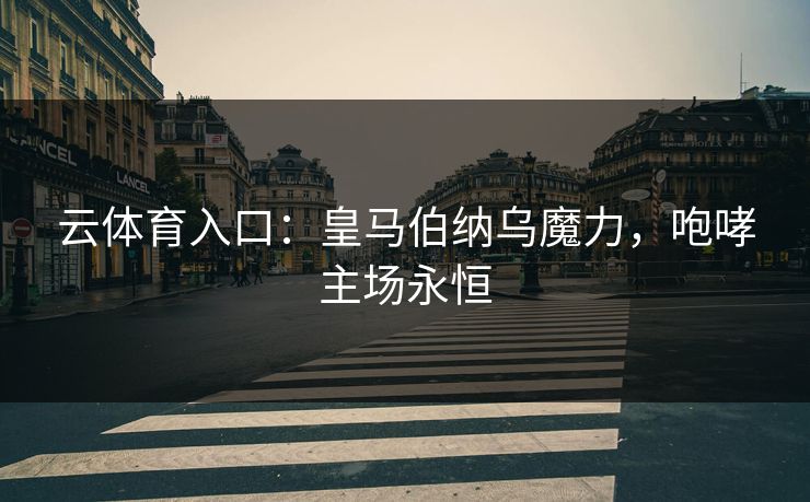 云体育入口：皇马伯纳乌魔力，咆哮主场永恒