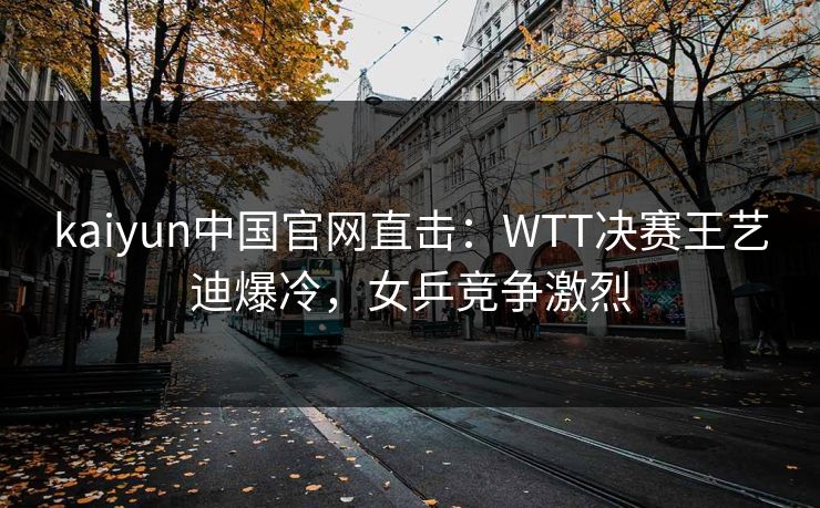 kaiyun中国官网直击：WTT决赛王艺迪爆冷，女乒竞争激烈