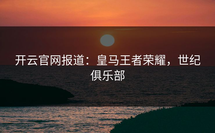 开云官网报道:皇马王者荣耀,世纪俱乐部