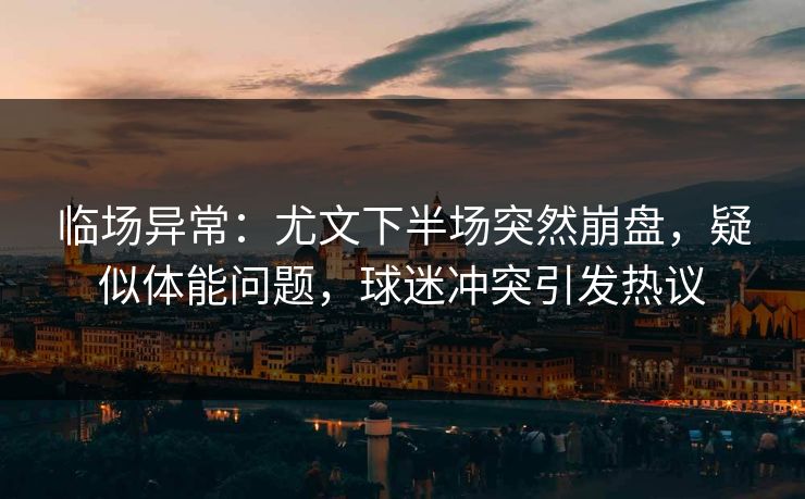 临场异常：尤文下半场突然崩盘，疑似体能问题，球迷冲突引发热议