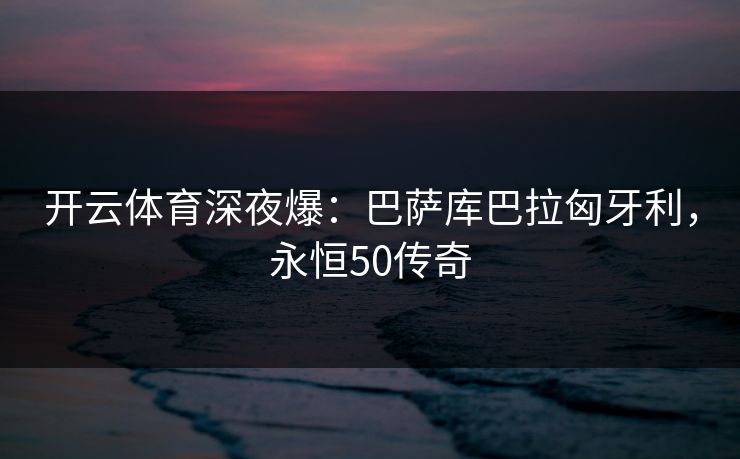 开云体育深夜爆：巴萨库巴拉匈牙利，永恒50传奇