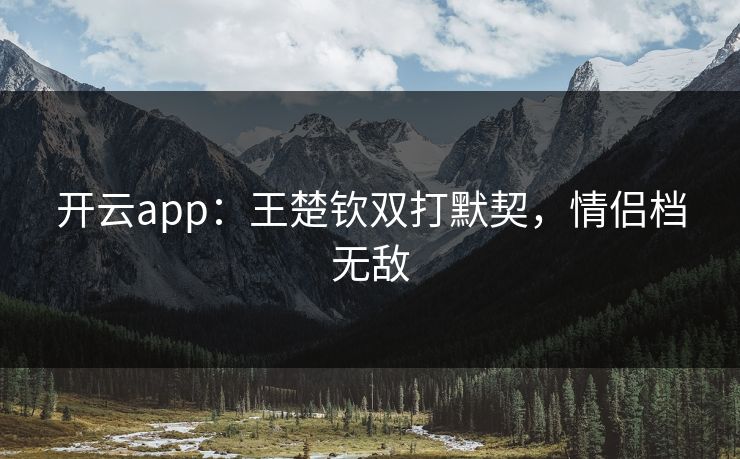 开云app:王楚钦双打默契,情侣档无敌