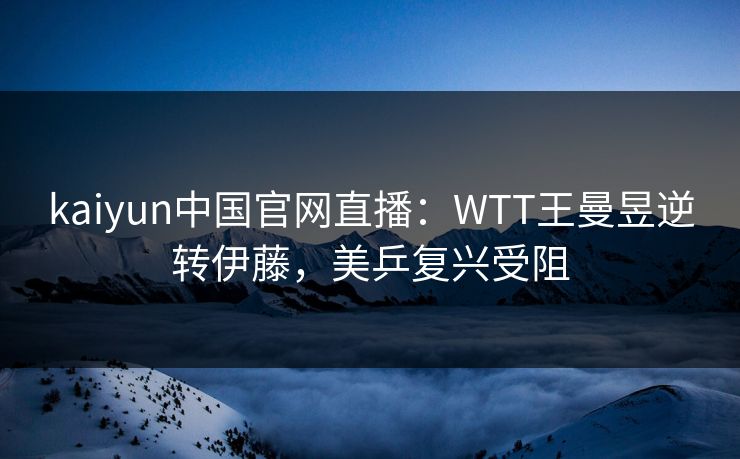 kaiyun中国官网直播：WTT王曼昱逆转伊藤，美乒复兴受阻