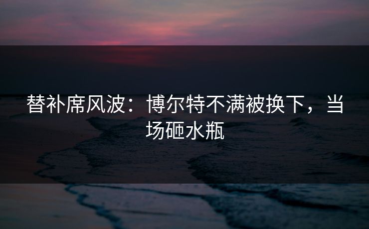 替补席风波：博尔特不满被换下，当场砸水瓶