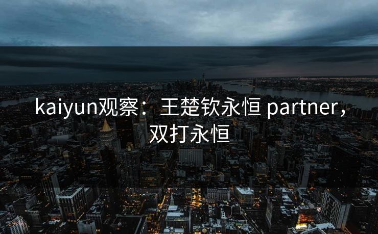 kaiyun观察:王楚钦永恒 partner,双打永恒 kaiyun观察:王楚钦永恒 partner,双打永恒