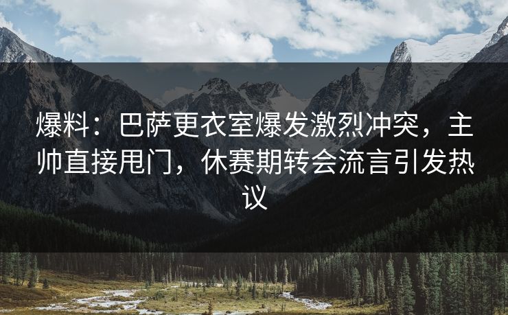 爆料:巴萨更衣室爆发激烈冲突,主帅直接甩门,休赛期转会流言引发热议
