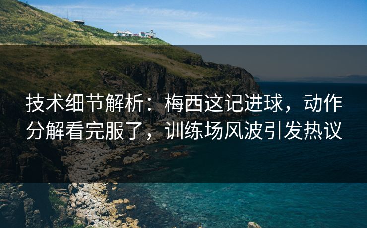技术细节解析：梅西这记进球，动作分解看完服了，训练场风波引发热议