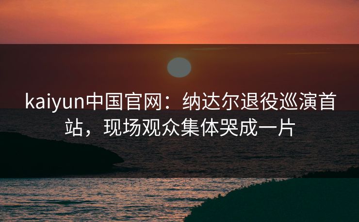 kaiyun中国官网:纳达尔退役巡演首站,现场观众集体哭成一片