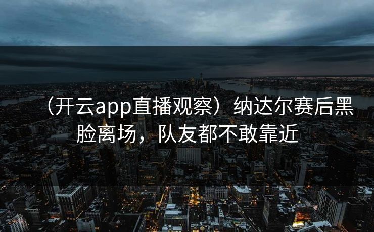 （开云app直播观察）纳达尔赛后黑脸离场，队友都不敢靠近  第1张
