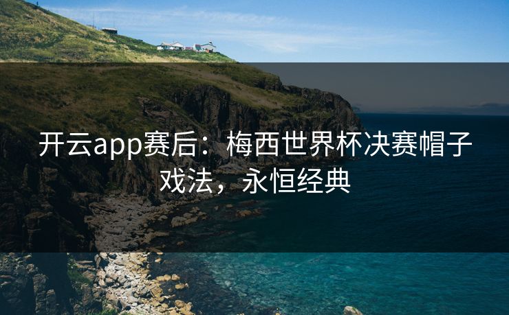 开云app赛后：梅西世界杯决赛帽子戏法，永恒经典