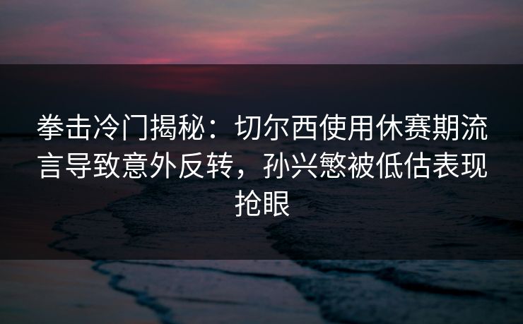 拳击冷门揭秘:切尔西使用休赛期流言导致意外反转,孙兴慜被低估表现抢眼