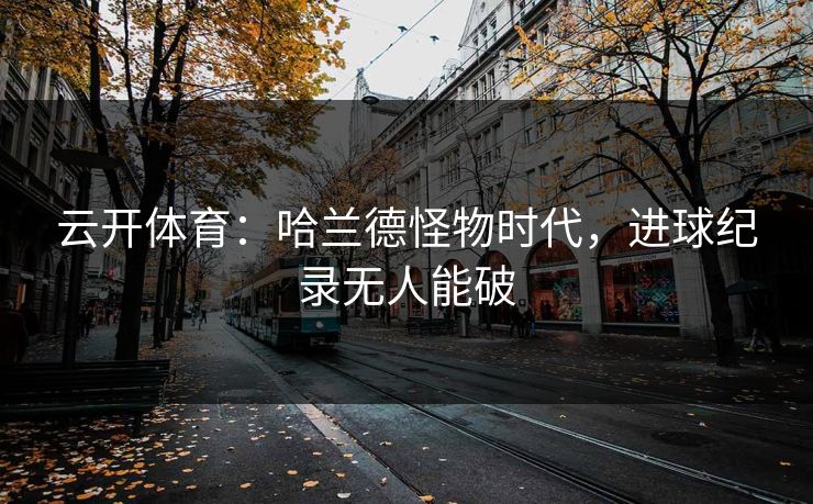 云开体育：哈兰德怪物时代，进球纪录无人能破
