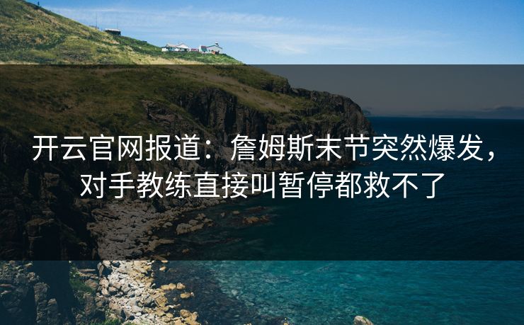 开云官网报道：詹姆斯末节突然爆发，对手教练直接叫暂停都救不了  第1张