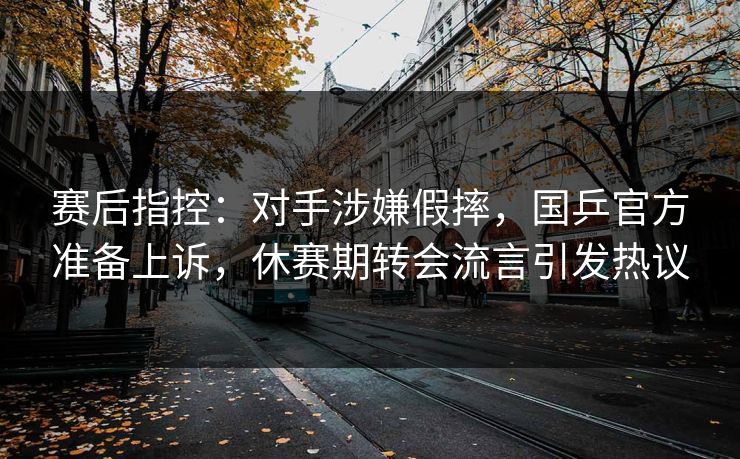 赛后指控：对手涉嫌假摔，国乒官方准备上诉，休赛期转会流言引发热议