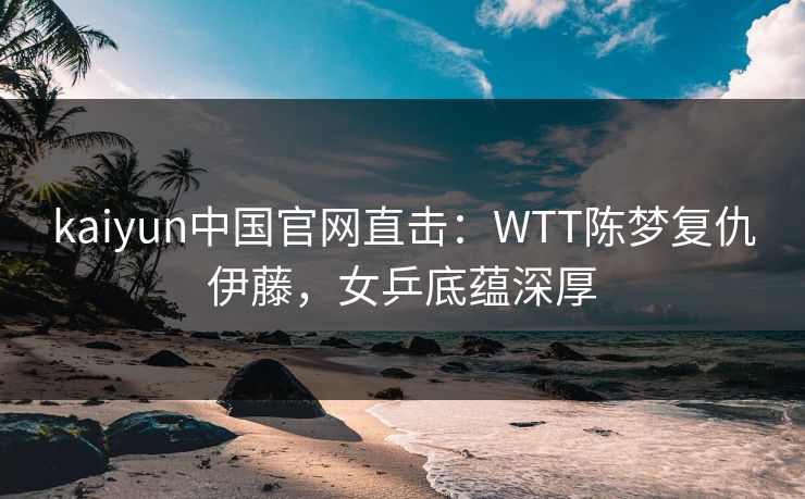 kaiyun中国官网直击:WTT陈梦复仇伊藤,女乒底蕴深厚