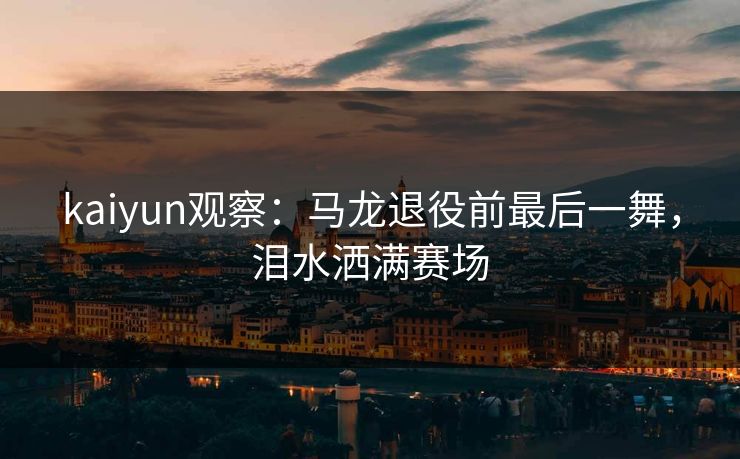 kaiyun观察：马龙退役前最后一舞，泪水洒满赛场