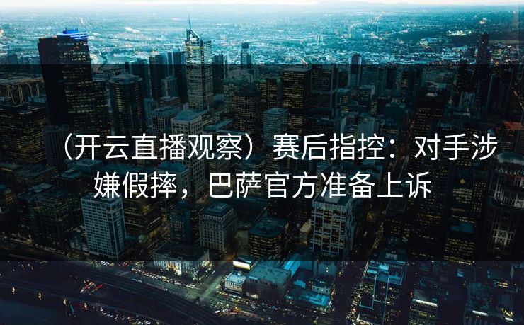 （开云直播观察）赛后指控：对手涉嫌假摔，巴萨官方准备上诉
