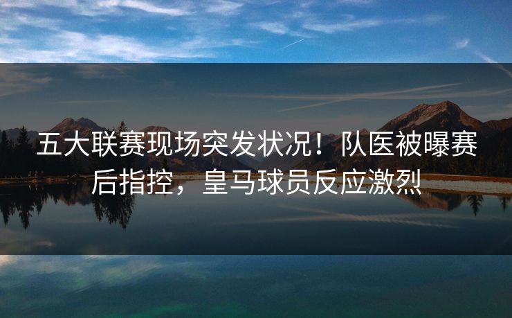 五大联赛现场突发状况！队医被曝赛后指控，皇马球员反应激烈  第1张