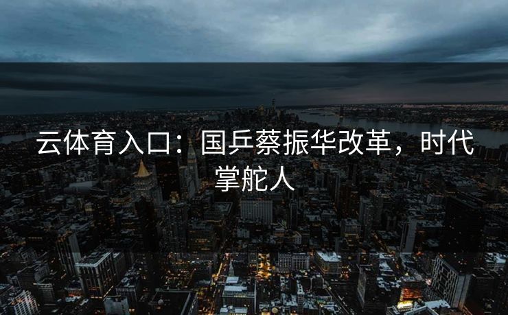 云体育入口：国乒蔡振华改革，时代掌舵人