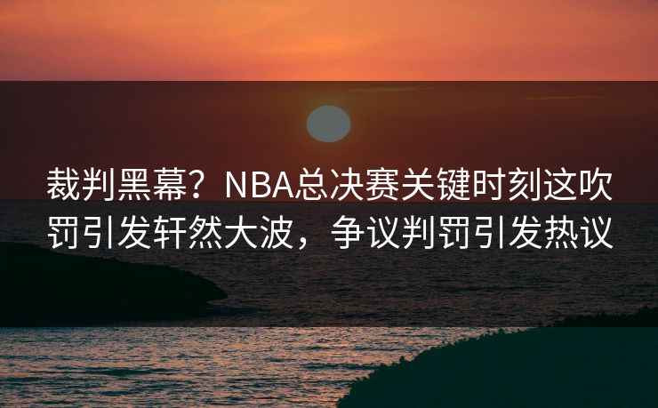 裁判黑幕？NBA总决赛关键时刻这吹罚引发轩然大波，争议判罚引发热议