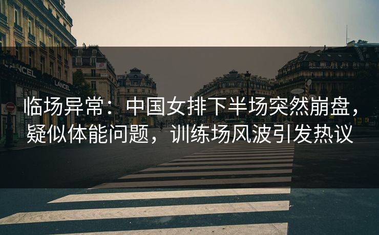 临场异常：中国女排下半场突然崩盘，疑似体能问题，训练场风波引发热议